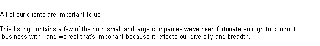 Who have we helped


All of our clients are important to us, 

This listing contains a few of the both small and large companies we've been fortunate enough to conduct
 business with,  and we feel that's important because it reflects our diversity and breadth.

Technology Companies